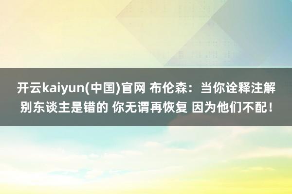 开云kaiyun(中国)官网 布伦森：当你诠释注解别东谈主是错的 你无谓再恢复 因为他们不配！